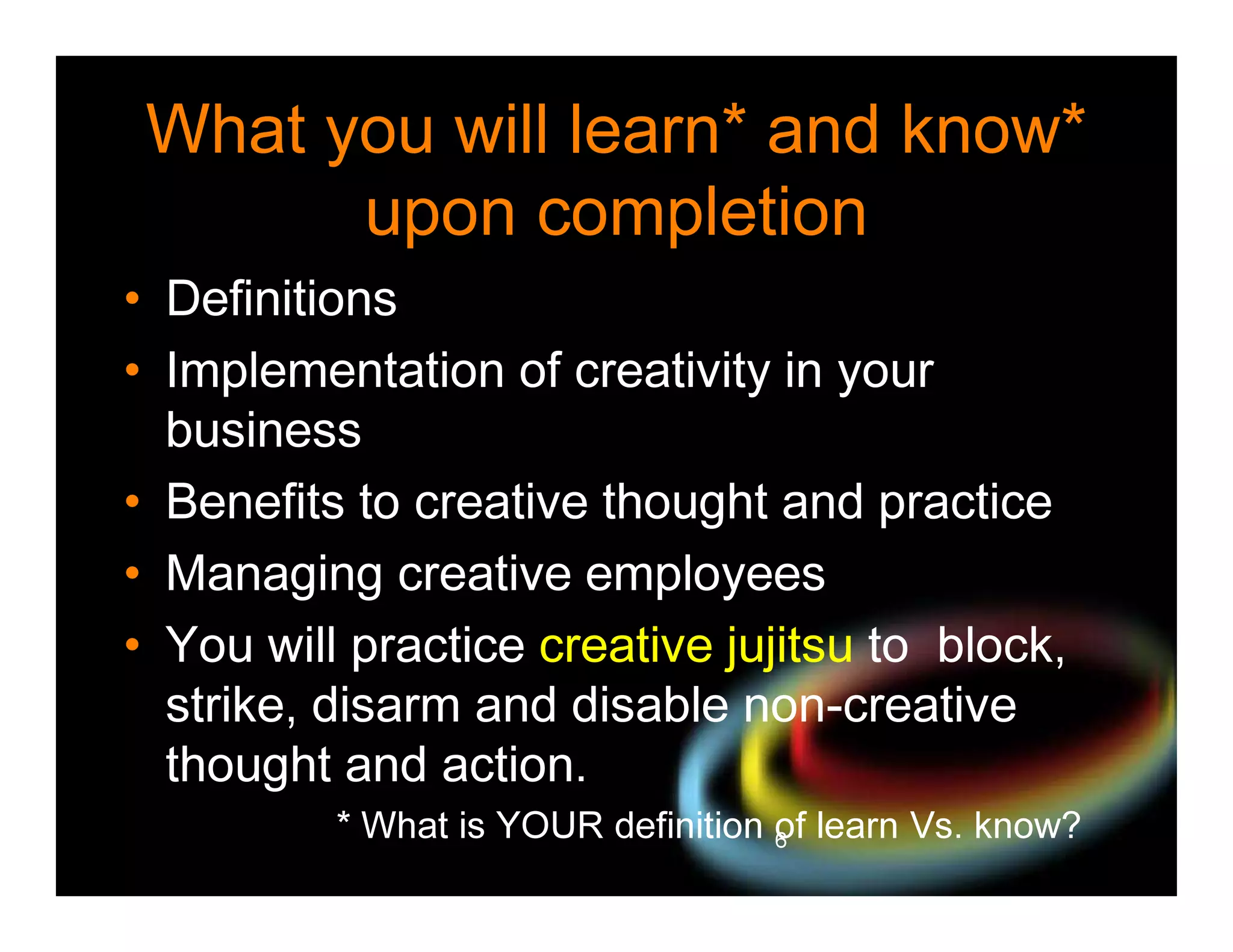 What you will learn* and know*
upon completion
• Definitions
• Implementation of creativity in your
business
• Benefits to creative thought and practice
• Managing creative employees
• You will practice creative jujitsu to block,
strike, disarm and disable non-creative
thought and action.
* What is YOUR definition of learn Vs. know?
6

 