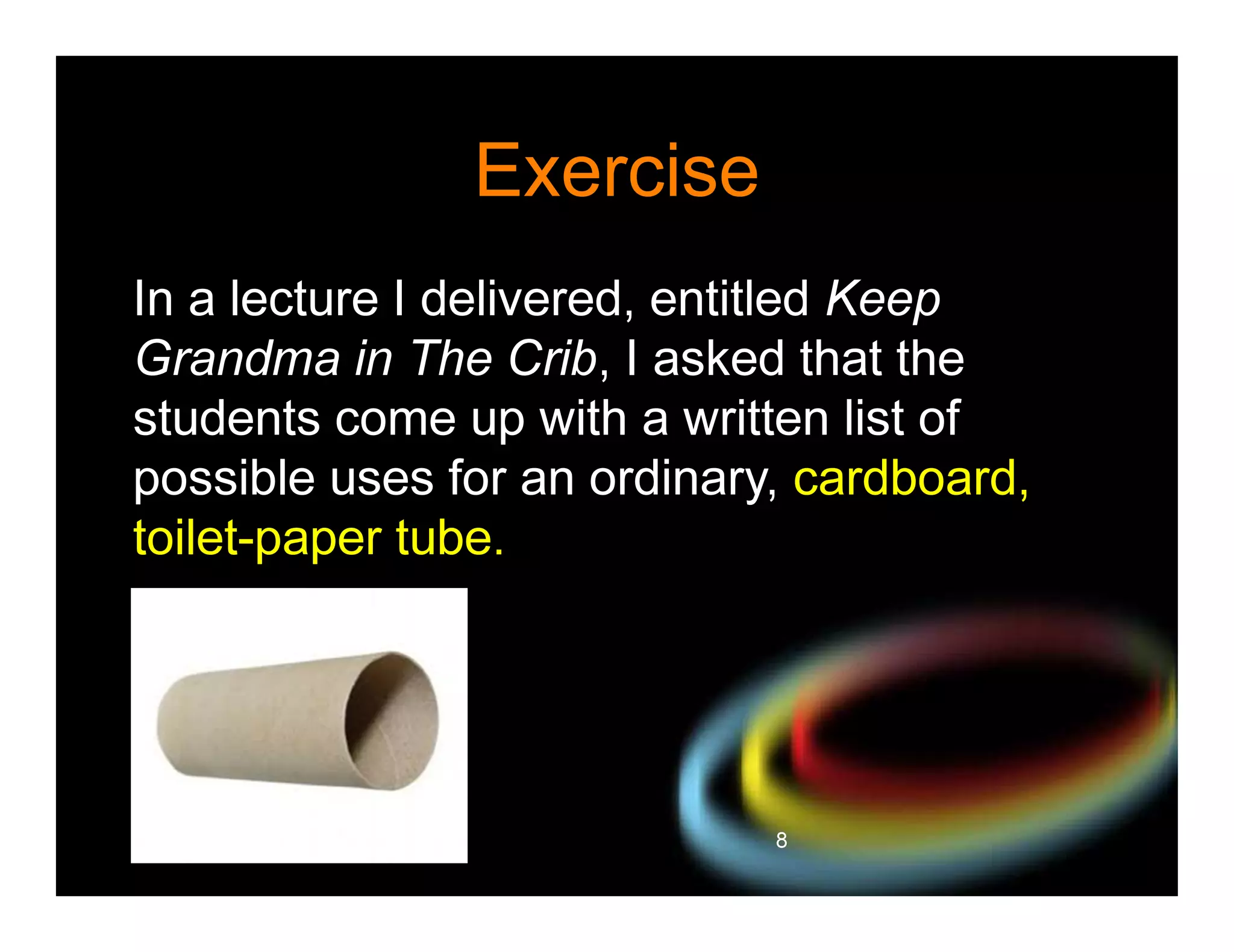 Exercise
In a lecture I delivered, entitled Keep
Grandma in The Crib, I asked that the
students come up with a written list of
possible uses for an ordinary, cardboard,
toilet-paper tube.

8

 