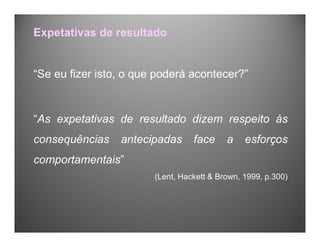 “Se eu fizer isto, o que poderá acontecer?”
“As expetativas de resultado dizem respeito às
consequências antecipadas face a esforços
comportamentais”
(Lent, Hackett & Brown, 1999, p.300)
Expetativas de resultado
 