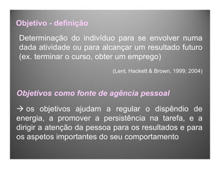 Determinação do indivíduo para se envolver numa
dada atividade ou para alcançar um resultado futuro
(ex. terminar o curso, obter um emprego)
(Lent, Hackett & Brown, 1999; 2004)
Objetivo - definição
Objetivos como fonte de agência pessoal
 os objetivos ajudam a regular o dispêndio de
energia, a promover a persistência na tarefa, e a
dirigir a atenção da pessoa para os resultados e para
os aspetos importantes do seu comportamento
 