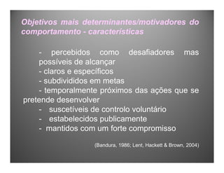 Objetivos mais determinantes/motivadores do
comportamento - características
- percebidos como desafiadores mas
possíveis de alcançar
- claros e específicos
- subdivididos em metas
- temporalmente próximos das ações que se
pretende desenvolver
- suscetíveis de controlo voluntário
- estabelecidos publicamente
- mantidos com um forte compromisso
(Bandura, 1986; Lent, Hackett & Brown, 2004)
 