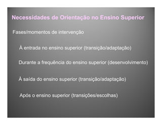 Fases/momentos de intervenção
À entrada no ensino superior (transição/adaptação)
Durante a frequência do ensino superior (desenvolvimento)
À saída do ensino superior (transição/adaptação)
Após o ensino superior (transições/escolhas)
Necessidades de Orientação no Ensino Superior
 