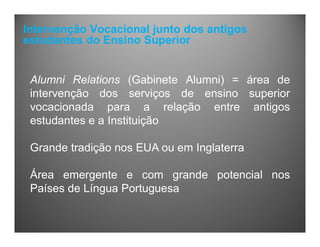 Intervenção Vocacional junto dos antigos
estudantes do Ensino Superior
Alumni Relations (Gabinete Alumni) = área de
intervenção dos serviços de ensino superior
vocacionada para a relação entre antigos
estudantes e a Instituição
Grande tradição nos EUA ou em Inglaterra
Área emergente e com grande potencial nos
Países de Língua Portuguesa
 