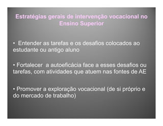 Estratégias gerais de intervenção vocacional no
Ensino Superior
• Entender as tarefas e os desafios colocados ao
estudante ou antigo aluno
• Fortalecer a autoeficácia face a esses desafios ou
tarefas, com atividades que atuem nas fontes de AE
• Promover a exploração vocacional (de si próprio e
do mercado de trabalho)
 