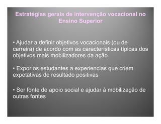 Estratégias gerais de intervenção vocacional no
Ensino Superior
• Ajudar a definir objetivos vocacionais (ou de
carreira) de acordo com as características típicas dos
objetivos mais mobilizadores da ação
• Expor os estudantes a experiencias que criem
expetativas de resultado positivas
• Ser fonte de apoio social e ajudar à mobilização de
outras fontes
 