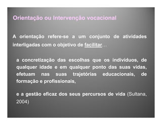 Orientação ou Intervenção vocacional
A orientação refere-se a um conjunto de atividades
interligadas com o objetivo de facilitar…
a concretização das escolhas que os indivíduos, de
qualquer idade e em qualquer ponto das suas vidas,
efetuam nas suas trajetórias educacionais, de
formação e profissionais,
e a gestão eficaz dos seus percursos de vida (Sultana,
2004)
 