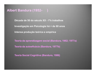 Década de 50 do século XX - 1ºs trabalhos
Investigação em Psicologia há + de 60 anos
Intensa produção teórica e empírica
Teoria da aprendizagem social (Bandura, 1962; 1977a)
Teoria da autoeficácia (Bandura, 1977b)
Teoria Social Cognitiva (Bandura, 1986)
Albert Bandura (1952- )
 