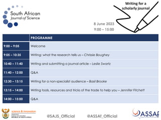 8 June 2023
9:00 – 15:00
@SAJS_Official @ASSAf_Official
PROGRAMME
9:00 – 9:05 Welcome
9:05 – 10:35 Writing: what the research tells us – Chrissie Boughey
10:40 – 11:40 Writing and submitting a journal article – Leslie Swartz
11:40 – 12:00 Q&A
12:30 – 13:15 Writing for a non-specialist audience – Basil Brooke
13:15 – 14:00 Writing tools, resources and tricks of the trade to help you – Jennifer Fitchett
14:00 – 15:00 Q&A
Writing for a
scholarly journal
 