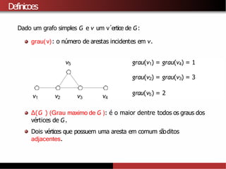 Definicoes
Dado um grafo simples G e v um v´ertice de G:
grau(v): o número de arestas incidentes em v.
grau(v1) = grau(v4) = 1
grau(v2) = grau(v3) = 3
grau(v5) = 2
v1 v2 v3 v4
v5
∆(G ) (Grau maximo de G ): é o maior dentre todos os graus dos
vértices de G.
Dois vértices que possuem uma aresta em comum sãoditos
adjacentes.
 
