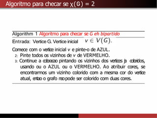 Algoritmo para checar se χ(G) = 2
Algorithm 1 Algoritmo para checar se G eh bipartido
Entrada: Vertice G. Vertice inicial
Comece com o vertice inicial v e pinte-o de AZUL.
2: Pinte todos os vizinhos de v de VERMELHO.
3: Continue a coloracao pintando os vizinhos dos vertices j
a coloridos,
usando ou o AZUL ou o VERMELHO. Ao atribuir cores, se
encontrarmos um vizinho colorido com a mesma cor do vertice
atual, entao o grafo naopode ser colorido com duas cores.
 