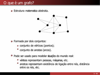 O que é um grafo?
Estrutura matematica abstrata.
Formada por dois conjuntos:
conjunto de vértices (pontos);
conjunto de arestas (arcos).
Pode ser usado para modelar situações do mundo real:
vértices representam pessoas, máquinas, etc.
arestas representam existência de ligação entre nós, distância
entre os nós, etc.
3 / 49
 