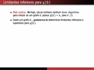 Limitantes inferiores para χ(G)
Mah noticia: Ate hoje, nao se conhece nenhum bom algoritmo
para checar se um grafo G possui χ(G) = k, para k ≥3.
Dado um grafo G , gostariamosde determinar limitantes inferiores e
superiores para χ(G).
 