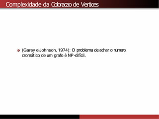 Complexidade da Coloracao de Vertices
(Garey e Johnson, 1974): O problema de achar o numero
cromático de um grafo é NP-difı́cil.
 