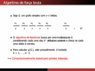 Algoritmo de força bruta
Seja G um grafo simples com n v´ertices.
v1 v2 v3 v4 v5 vn
k k k k k k = kn
O algoritmo de forcabruta busca por uma k-coloracaode G
considerando cada uma das kn atribuicoes possiveis e checa se cada
uma delas é correta.
Para calcular χ(G ), este procedimento é testado
k = 1, . . ., n −1.
=⇒ Computacionalmente inviavel para grandes instancias.
 