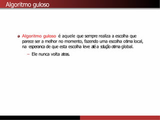 Algoritmo guloso
Algoritmo guloso é aquele que sempre realiza a escolha que
parece ser a melhor no momento, fazendo uma escolha otima local,
na esperanca de que esta escolha leve atéa solução otima global.
– Ele nunca volta atras.
 