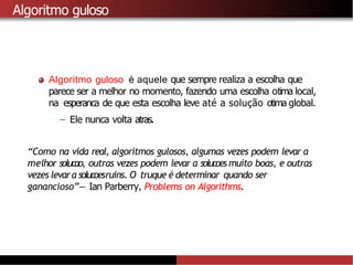 Algoritmo guloso
Algoritmo guloso é aquele que sempre realiza a escolha que
parece ser a melhor no momento, fazendo uma escolha otima local,
na esperanca de que esta escolha leve até a solução otima global.
– Ele nunca volta atras.
“Como na vida real, algoritmos gulosos, algumas vezes podem levar a
melhor solucao, outras vezes podem levar a solucoes muito boas, e outras
vezes levara solucoesruins. O truque é determinar quando ser
ganancioso”— Ian Parberry, Problems on Algorithms.
 