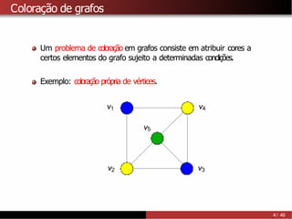 Coloração de grafos
Um problema de coloração em grafos consiste em atribuir cores a
certos elementos do grafo sujeito a determinadas condições.
Exemplo: coloração própria de vértices.
v1
v2 v3
v4
v5
4 / 49
 