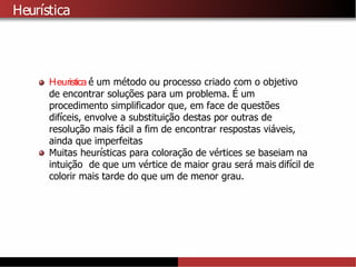 Heurı́stica
Heuristica é́ um método ou processo criado com o objetivo
de encontrar soluções para um problema. É um
procedimento simplificador que, em face de questões
difı ́ceis, envolve a substituição destas por outras de
resolução mais fácil a fim de encontrar respostas viáveis,
ainda que imperfeitas
Muitas heurı ́sticas para coloração de vértices se baseiam na
intuição de que um vértice de maior grau será mais difı ́cil de
colorir mais tarde do que um de menor grau.
 