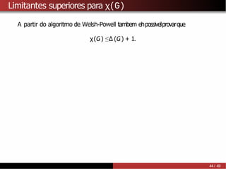 Limitantes superiores para χ(G)
A partir do algoritmo de Welsh-Powell tambem ehpossivelprovarque
χ(G) ≤∆ (G) + 1.
44 / 49
 