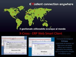 X-Cross - ERP Web Smart Client
                                     L’esclusiva tecnologia di
                                             X-Cross
                                     vi permette di lavorare sul
                                        Web come nel vostro
                                        ufficio, con il sistema
Macintosh OSX
                                      operativo che preferite,
                         Windows    con un programma che gira
                                         in modalità nativa.
 