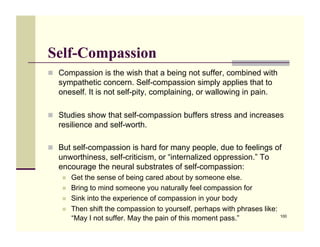Self-Compassion
!! Compassion is the wish that a being not suffer, combined with
   sympathetic concern. Self-compassion simply applies that to
   oneself. It is not self-pity, complaining, or wallowing in pain.

!! Studies show that self-compassion buffers stress and increases
   resilience and self-worth.

!! But self-compassion is hard for many people, due to feelings of
   unworthiness, self-criticism, or “internalized oppression.” To
   encourage the neural substrates of self-compassion:
    !!   Get the sense of being cared about by someone else.
    !!   Bring to mind someone you naturally feel compassion for
    !!   Sink into the experience of compassion in your body
    !!   Then shift the compassion to yourself, perhaps with phrases like:
         “May I not suffer. May the pain of this moment pass.”               100
 