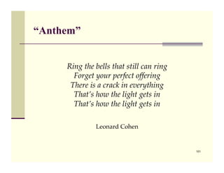 “Anthem”


     Ring the bells that still can ring!
       Forget your perfect offering!
      There is a crack in everything!
       That’s how the light gets in!
       That’s how the light gets in

              Leonard Cohen


                                           101
 