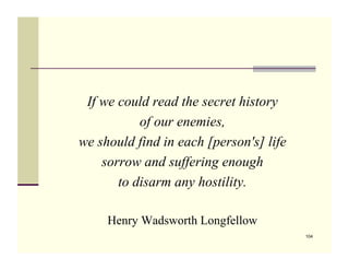 If we could read the secret history
           of our enemies,
we should find in each [person's] life
    sorrow and suffering enough
       to disarm any hostility.

     Henry Wadsworth Longfellow
                                         104
 