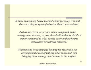 If there is anything I have learned about [people], it is that
    there is a deeper spirit of altruism than is ever evident.

   Just as the rivers we see are minor compared to the
 underground streams, so, too, the idealism that is visible is
    minor compared to what people carry in their hearts
               unreleased or scarcely released.

  (Hu)mankind is waiting and longing for those who can
    accomplish the task of untying what is knotted, and
     bringing these underground waters to the surface.
                                                             106

                       Albert Schweitzer
 