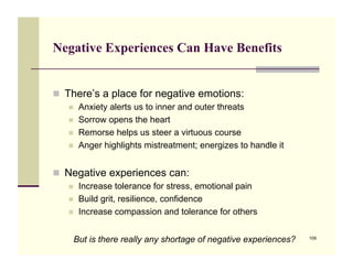 Negative Experiences Can Have Benefits


!! There’s a place for negative emotions:
   !!   Anxiety alerts us to inner and outer threats
   !!   Sorrow opens the heart
   !!   Remorse helps us steer a virtuous course
   !!   Anger highlights mistreatment; energizes to handle it


!! Negative experiences can:
   !!   Increase tolerance for stress, emotional pain
   !!   Build grit, resilience, confidence
   !!   Increase compassion and tolerance for others


    But is there really any shortage of negative experiences?   109
 