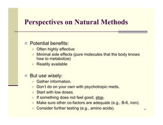 Perspectives on Natural Methods

!! Potential benefits:
   !!   Often highly effective
   !!   Minimal side effects (pure molecules that the body knows
        how to metabolize)
   !!   Readily available

!! But use wisely:
   !!   Gather information.
   !!   Don’t do on your own with psychotropic meds.
   !!   Start with low doses.
   !!   If something does not feel good, stop.
   !!   Make sure other co-factors are adequate (e.g., B-6, iron).
   !!   Consider further testing (e.g., amino acids).                11
 
