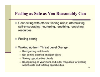 Feeling as Safe as You Reasonably Can

!! Connecting with others; finding allies; internalizing
  self-encouraging, -nurturing, -soothing, -coaching
  resources

!! Feeling strong


!! Waking up from Threat Level Orange:
   !!   Recognizing real threats
   !!   Not getting alarmed at paper tigers
   !!   Seeing opportunities clearly
   !!   Recognizing all your inner and outer resources for dealing
        with threats and fulfilling opportunities
                                                                     114
 