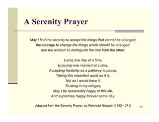 A Serenity Prayer

 May I find the serenity to accept the things that cannot be changed,
    the courage to change the things which should be changed,
         and the wisdom to distinguish the one from the other.

                      Living one day at a time,
                  Enjoying one moment at a time,
             Accepting hardship as a pathway to peace,
                Taking this imperfect world as it is,
                       Not as I would have it,
                       Trusting in my refuges,
               May I be reasonably happy in this life,
              And supremely happy forever some day.

    Adapted from the Serenity Prayer, by Reinhold Niebuhr (1892-1971)!   115
 