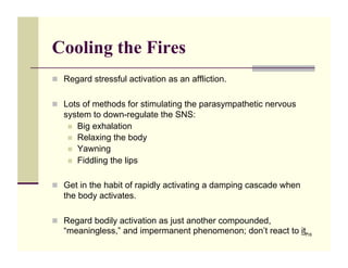 Cooling the Fires
!! Regard stressful activation as an affliction.


!! Lots of methods for stimulating the parasympathetic nervous
   system to down-regulate the SNS:
    !! Big exhalation
    !! Relaxing the body
    !! Yawning
    !! Fiddling the lips


!! Get in the habit of rapidly activating a damping cascade when
   the body activates.

!! Regard bodily activation as just another compounded,
   “meaningless,” and impermanent phenomenon; don’t react to it.
                                                               116
 