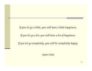 If you let go a little, you will have a little happiness.!

  If you let go a lot, you will have a lot of happiness.!

If you let go completely, you will be completely happy.!



                       Ajahn Chah!


                                                              117
 