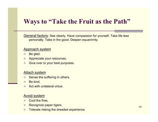 Ways to “Take the Fruit as the Path”
General factors: See clearly. Have compassion for yourself. Take life less
    personally. Take in the good. Deepen equanimity.


Approach system
!! Be glad.
!! Appreciate your resources.
!! Give over to your best purposes.


Attach system
!! Sense the suffering in others.
!! Be kind.
!! Act with unilateral virtue.


Avoid system
!! Cool the fires.
!! Recognize paper tigers.                                                   128
!! Tolerate risking the dreaded experience.
 