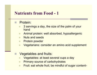 Nutrients from Food - 1

!! Protein:
   !! 3 servings a day, the size of the palm of your
      hand
   !! Animal protein: well absorbed, hypoallergenic
   !! Nuts and seeds
   !! Protein powder
   !! Vegetarians: consider an amino acid supplement



!! Vegetables and fruits:
   !! Vegetables: at least several cups a day
   !! Primary source of carbohydrates
   !! Fruit: eat whole fruit; be mindful of sugar content
                                                        13
 