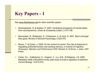 Key Papers - 1
See www.RickHanson.net for other scientific papers.

!! Atmanspacher, H. & Graben, P. 2007. Contextual emergence of mental states
   from neurodynamics. Chaos & Complexity Letters, 2:151-168.

!! Baumeister, R., Bratlavsky, E., Finkenauer, C. & Vohs, K. 2001. Bad is stronger
   than good. Review of General Psychology, 5:323-370.

!! Braver, T. & Cohen, J. 2000. On the control of control: The role of dopamine in
   regulating prefrontal function and working memory; in Control of Cognitive
   Processes: Attention and Performance XVIII. Monsel, S. & Driver, J. (eds.). MIT
   Press.

!! Carter, O.L., Callistemon, C., Ungerer, Y., Liu, G.B., & Pettigrew, J.D. 2005.
   Meditation skills of Buddhist monks yield clues to brain's regulation of attention.
   Current Biology. 15:412-413.

                                                                                     131
 