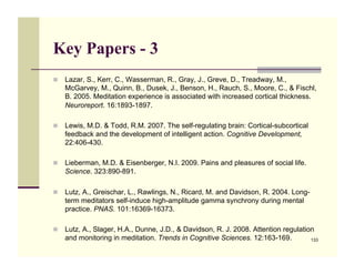 Key Papers - 3
!! Lazar, S., Kerr, C., Wasserman, R., Gray, J., Greve, D., Treadway, M.,
   McGarvey, M., Quinn, B., Dusek, J., Benson, H., Rauch, S., Moore, C., & Fischl,
   B. 2005. Meditation experience is associated with increased cortical thickness.
   Neuroreport. 16:1893-1897.

!! Lewis, M.D. & Todd, R.M. 2007. The self-regulating brain: Cortical-subcortical
   feedback and the development of intelligent action. Cognitive Development,
   22:406-430.

!! Lieberman, M.D. & Eisenberger, N.I. 2009. Pains and pleasures of social life.
   Science. 323:890-891.

!! Lutz, A., Greischar, L., Rawlings, N., Ricard, M. and Davidson, R. 2004. Long-
   term meditators self-induce high-amplitude gamma synchrony during mental
   practice. PNAS. 101:16369-16373.

!! Lutz, A., Slager, H.A., Dunne, J.D., & Davidson, R. J. 2008. Attention regulation
   and monitoring in meditation. Trends in Cognitive Sciences. 12:163-169.          133
 