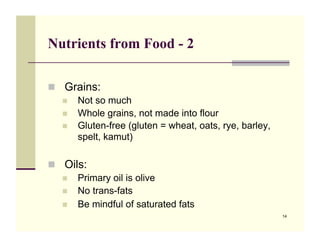 Nutrients from Food - 2

!! Grains:
   !! Not so much
   !! Whole grains, not made into flour
   !! Gluten-free (gluten = wheat, oats, rye, barley,
      spelt, kamut)

!! Oils:
   !! Primary oil is olive
   !! No trans-fats
   !! Be mindful of saturated fats
                                                        14
 