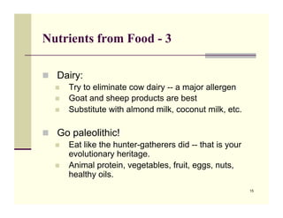 Nutrients from Food - 3

!! Dairy:
   !! Try to eliminate cow dairy -- a major allergen
   !! Goat and sheep products are best
   !! Substitute with almond milk, coconut milk, etc.


!! Go paleolithic!
   !! Eat like the hunter-gatherers did -- that is your
      evolutionary heritage.
   !! Animal protein, vegetables, fruit, eggs, nuts,
      healthy oils.
                                                          15
 