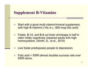 Supplement B-Vitamins

!! Start with a good multi-vitamin/mineral supplement,
   with high B-vitamins (10x d.v.; 800 mcg folic acid)

!! Folate, B-12, and B-6 cut brain shrinkage in half in
   older mildly cognitively impaired adults with high
   homocysteine. (Smith, D., et al., 2010)

!! Low folate predisposes people to depression.

!! Folic acid + SSRI almost doubles success rate over
   SSRI alone.
                                                          17
 