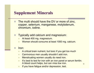 Supplement Minerals
!! The multi should have the DV or more of zinc,
   copper, selenium, manganese, molybdenum,
   chromium, iodine.

!! Typically add calcium and magnesium:
   !!   At least 400 mg. magnesium.
   !!   Women should consume at least 1000 mg. calcium.

!! Iron:
   !!   A critical brain nutrient, but toxic if you get too much
   !!   Carnivorous men usually shouldn’t add iron.
   !!   Menstruating women usually do need iron.
   !!   It’s best to test for iron with an iron panel or serum ferritin.
        A blood count helps, but can miss low iron.                        18

   !!   If you have fatigue and/or depression, test.
 