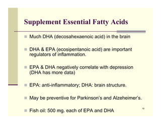 Supplement Essential Fatty Acids
!! Much DHA (decosahexaenoic acid) in the brain

!! DHA & EPA (ecosipentanoic acid) are important
  regulators of inflammation.

!! EPA & DHA negatively correlate with depression
  (DHA has more data)

!! EPA: anti-inflammatory; DHA: brain structure.

!! May be preventive for Parkinson’s and Alzeheimer’s.

                                                         19
!! Fish oil: 500 mg. each of EPA and DHA
 