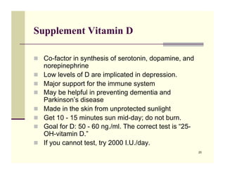 Supplement Vitamin D

!! Co-factor in synthesis of serotonin, dopamine, and
     norepinephrine
!!   Low levels of D are implicated in depression.
!!   Major support for the immune system
!!   May be helpful in preventing dementia and
     Parkinson’s disease
!!   Made in the skin from unprotected sunlight
!!   Get 10 - 15 minutes sun mid-day; do not burn.
!!   Goal for D: 50 - 60 ng./ml. The correct test is “25-
     OH-vitamin D.”
!!   If you cannot test, try 2000 I.U./day.
                                                            20
 