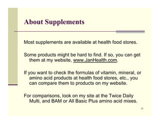 About Supplements

Most supplements are available at health food stores.

Some products might be hard to find. If so, you can get
  them at my website, www.JanHealth.com.

If you want to check the formulas of vitamin, mineral, or
    amino acid products at health food stores, etc., you
    can compare them to products on my website.

For comparisons, look on my site at the Twice Daily
  Multi, and BAM or All Basic Plus amino acid mixes.
                                                          21
 