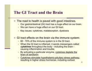 The GI Tract and the Brain
!! The road to health is paved with good intestines.
   !!   Our gastrointestinal (GI) tract has a huge effect on our brain.
   !!   We can have a huge effect on our GI tract.
   !!   Key issues: cytokines, malabsorption, dysbiosis


!! GI tract effects on the brain via the immune system:
   !!   60 - 70% of the immune system is in the GI tract.
   !!   When the GI tract is inflamed, it sends messengers called
        cytokines throughout the body - including the brain -
        causing inflammation and trouble.
   !!   By activating a particular enzyme, cytokines deplete the
        brain of serotonin.
   !!   Cytokines stimulate hypothalamic-pituitary stress pathway,
        resulting in higher stress hormones, including cortisol.
                                                                      23
 