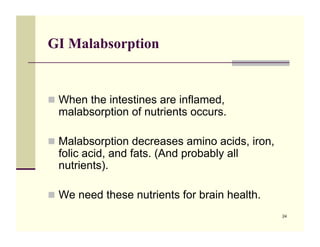 GI Malabsorption


!! When the intestines are inflamed,
  malabsorption of nutrients occurs.

!! Malabsorption decreases amino acids, iron,
  folic acid, and fats. (And probably all
  nutrients).

!! We need these nutrients for brain health.
                                                24
 