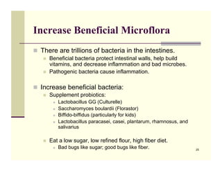 Increase Beneficial Microflora
!! There are trillions of bacteria in the intestines.
   !!   Beneficial bacteria protect intestinal walls, help build
        vitamins, and decrease inflammation and bad microbes.
   !!   Pathogenic bacteria cause inflammation.

!! Increase beneficial bacteria:
   !!   Supplement probiotics:
         !!   Lactobacillus GG (Culturelle)
         !!   Saccharomyces boulardii (Florastor)
         !!   Biffido-biffidus (particularly for kids)
         !!   Lactobacillus paracasei, casei, plantarum, rhamnosus, and
              salivarius

   !!   Eat a low sugar, low refined flour, high fiber diet.
         !!   Bad bugs like sugar; good bugs like fiber.                  25
 