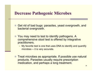 Decrease Pathogenic Microbes

!! Get rid of bad bugs: parasites, yeast overgrowth, and
  bacterial overgrowth.

!! You may need to test to identify pathogens. A
  comprehensive stool test is offered by integrative
  practitioners.
   !!   My favorite test is one that uses DNA to identify and quantify
        microbes -- it is very accurate.


!! Treat microbes as appropriate. If possible use natural
  products. Parasites usually require prescription
  medication, and perhaps a long treatment.
                                                                     26
 