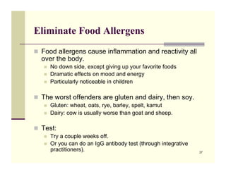Eliminate Food Allergens
!! Food allergens cause inflammation and reactivity all
  over the body.
   !!   No down side, except giving up your favorite foods
   !!   Dramatic effects on mood and energy
   !!   Particularly noticeable in children

!! The worst offenders are gluten and dairy, then soy.
   !!   Gluten: wheat, oats, rye, barley, spelt, kamut
   !!   Dairy: cow is usually worse than goat and sheep.

!! Test:
   !!   Try a couple weeks off.
   !!   Or you can do an IgG antibody test (through integrative
        practitioners).                                           27
 